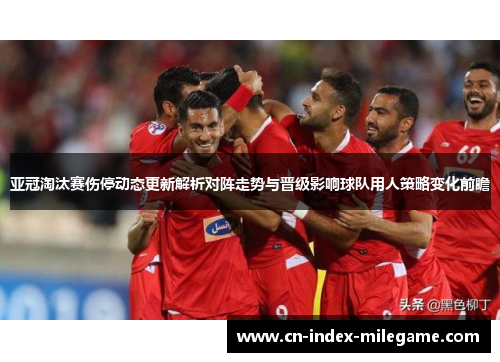 亚冠淘汰赛伤停动态更新解析对阵走势与晋级影响球队用人策略变化前瞻