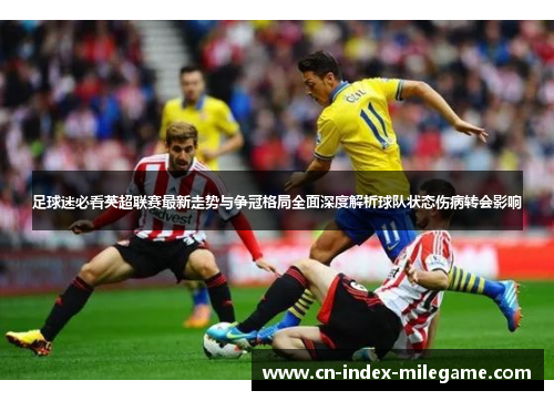 足球迷必看英超联赛最新走势与争冠格局全面深度解析球队状态伤病转会影响